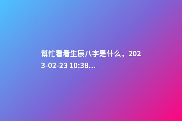 幫忙看看生辰八字是什么，2023-02-23 10:38，并根據五行起名